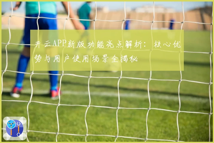 开云APP新版功能亮点解析：核心优势与用户使用场景全揭秘