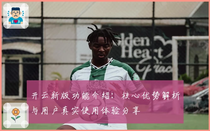 开云新版功能介绍：核心优势解析与用户真实使用体验分享
